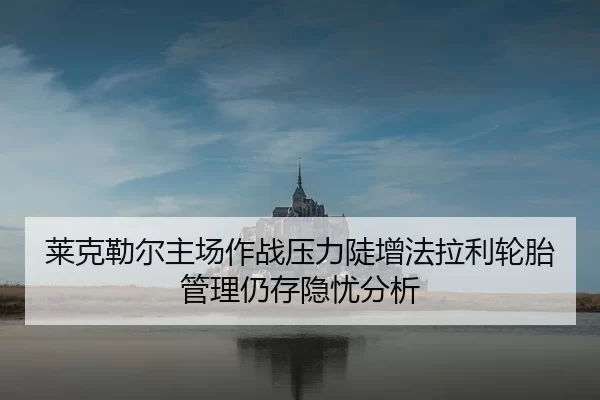 莱克勒尔主场作战压力陡增法拉利轮胎管理仍存隐忧分析