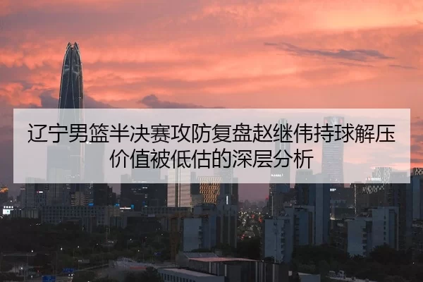辽宁男篮半决赛攻防复盘赵继伟持球解压价值被低估的深层分析