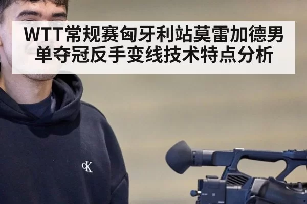 WTT常规赛匈牙利站莫雷加德男单夺冠反手变线技术特点分析