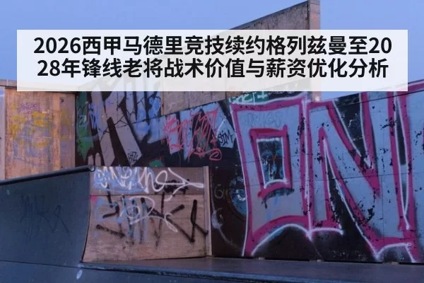 2026西甲马德里竞技续约格列兹曼至2028年锋线老将战术价值与薪资优化分析