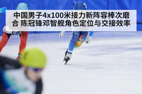 中国男子4x100米接力新阵容棒次磨合 陈冠锋邓智舰角色定位与交接效率