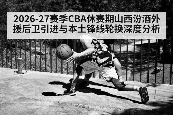 2026-27赛季CBA休赛期山西汾酒外援后卫引进与本土锋线轮换深度分析